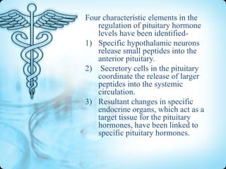 Four characteristic elements in the
regulation of pituitary hormone
levels have been identified1) Specific hypothalamic neurons
release small peptides into the
anterior pituitary.
2) Secretory cells in the pituitary
coordinate the release of larger
peptides into the systemic
circulation.
3) Resultant changes in specific
endocrine organs, which act as a
target tissue for the pituitary
hormones, have been linked to
specific pituitary hormones.

 