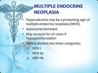 • Hypercalcemia may be a presenting sign of
multiple endocrine neoplasia (MEN).
• Autosomal dominant
• May account for 5% cases if
hypoparathyroidism
• MEN is divided into three categories:
1. MEN I
2. MEN IIa
3. MEN IIb

 
