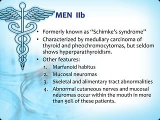 • Formerly known as “Schimke’s syndrome”
• Characterized by medullary carcinoma of
thyroid and pheochromocytomas, but seldom
shows hyperparathyroidism.
• Other features:
1. Marfanoid habitus
2. Mucosal neuromas
3. Skeletal and alimentary tract abnormalities
4. Abnormal cutaneous nerves and mucosal
neuromas occur within the mouth in more
than 90% of these patients.

 