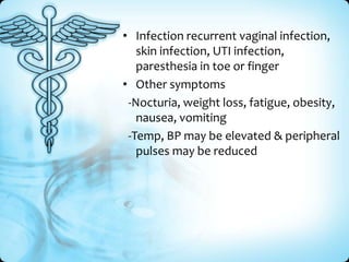 • Infection recurrent vaginal infection,
skin infection, UTI infection,
paresthesia in toe or finger
• Other symptoms
-Nocturia, weight loss, fatigue, obesity,
nausea, vomiting
-Temp, BP may be elevated & peripheral
pulses may be reduced

 
