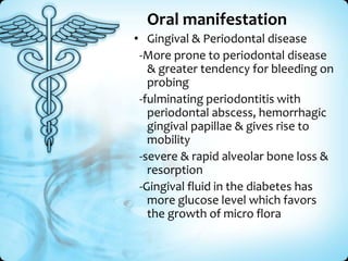 Oral manifestation
• Gingival & Periodontal disease
-More prone to periodontal disease
& greater tendency for bleeding on
probing
-fulminating periodontitis with
periodontal abscess, hemorrhagic
gingival papillae & gives rise to
mobility
-severe & rapid alveolar bone loss &
resorption
-Gingival fluid in the diabetes has
more glucose level which favors
the growth of micro flora

 