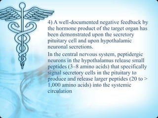4) A well-documented negative feedback by
the hormone product of the target organ has
been demonstrated upon the secretory
pituitary cell and upon hypothalamic
neuronal secretions.
In the central nervous system, peptidergic
neurons in the hypothalamus release small
peptides (3–8 amino acids) that specifically
signal secretory cells in the pituitary to
produce and release larger peptides (20 to >
1,000 amino acids) into the systemic
circulation

 
