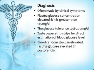 Diagnosis
• Often made by clinical symptoms
• Plasma glucose concentration
elevated & it is greater than
140mg/dl
• The glucose tolerance test-200mg/dl
• Taste paper strip-strips for direct
estimation of blood glucose level
• Blood-random glucose elevated,
fasting glucose elevated 2h
postprandial

 