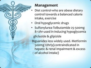 Management
• Diet control-who are obese dietary
control towards a balanced calorie
intake, exercise
• Oral hypoglycemic drugs
• Sulfonylurea-Tolbutamide 25-500mg
8-12hr-used in inducing hypoglycemia
gliclazide & glipizide
Biguanides less widely used. Metformin
500mg 12hrly(contraindicated in
hepatic & renal impairment & excess
of alcohol intake)

 
