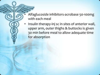 • Alfaglucoside inhibitors-acrobase 50-100mg
with each meal
• Insulin therapy-inj sc in sites of anterior wall,
upper arm, outer thighs & buttocks is given
30 min before meal to allow adequate time
for absorption

 