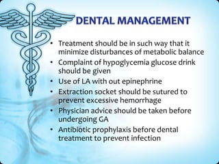 • Treatment should be in such way that it
minimize disturbances of metabolic balance
• Complaint of hypoglycemia glucose drink
should be given
• Use of LA with out epinephrine
• Extraction socket should be sutured to
prevent excessive hemorrhage
• Physician advice should be taken before
undergoing GA
• Antibiotic prophylaxis before dental
treatment to prevent infection

 