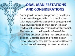 • Some gravid women are prone to develop a
hypersensitive gag reflex. In combination
with increased intra-abdominal pressure and
nausea, regurgitation may occur. This can
lead to halitosis and erosion of tooth enamel.
The enamel of the lingual surface of the
maxillary anterior teeth is most susceptible to
erosion. Because erosion of enamel is an
irreversible process, preventive or restorative
dental procedures may become necessary.

 