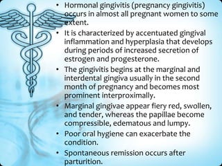 • Hormonal gingivitis (pregnancy gingivitis)
occurs in almost all pregnant women to some
extent.
• It is characterized by accentuated gingival
inflammation and hyperplasia that develops
during periods of increased secretion of
estrogen and progesterone.
• The gingivitis begins at the marginal and
interdental gingiva usually in the second
month of pregnancy and becomes most
prominent interproximally.
• Marginal gingivae appear fiery red, swollen,
and tender, whereas the papillae become
compressible, edematous and lumpy.
• Poor oral hygiene can exacerbate the
condition.
• Spontaneous remission occurs after
parturition.

 