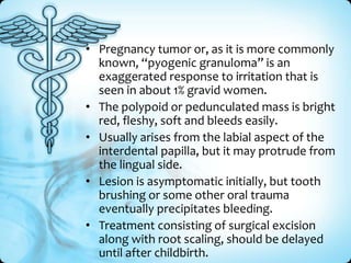 • Pregnancy tumor or, as it is more commonly
known, “pyogenic granuloma” is an
exaggerated response to irritation that is
seen in about 1% gravid women.
• The polypoid or pedunculated mass is bright
red, fleshy, soft and bleeds easily.
• Usually arises from the labial aspect of the
interdental papilla, but it may protrude from
the lingual side.
• Lesion is asymptomatic initially, but tooth
brushing or some other oral trauma
eventually precipitates bleeding.
• Treatment consisting of surgical excision
along with root scaling, should be delayed
until after childbirth.

 