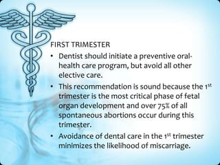 FIRST TRIMESTER
• Dentist should initiate a preventive oralhealth care program, but avoid all other
elective care.
• This recommendation is sound because the 1st
trimester is the most critical phase of fetal
organ development and over 75% of all
spontaneous abortions occur during this
trimester.
• Avoidance of dental care in the 1st trimester
minimizes the likelihood of miscarriage.

 