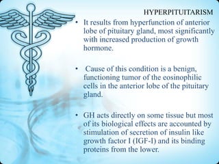HYPERPITUITARISM

• It results from hyperfunction of anterior
lobe of pituitary gland, most significantly
with increased production of growth
hormone.
• Cause of this condition is a benign,
functioning tumor of the eosinophilic
cells in the anterior lobe of the pituitary
gland.
• GH acts directly on some tissue but most
of its biological effects are accounted by
stimulation of secretion of insulin like
growth factor I (IGF-I) and its binding
proteins from the lower.

 