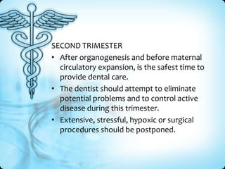 SECOND TRIMESTER
• After organogenesis and before maternal
circulatory expansion, is the safest time to
provide dental care.
• The dentist should attempt to eliminate
potential problems and to control active
disease during this trimester.
• Extensive, stressful, hypoxic or surgical
procedures should be postponed.

 