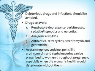 • Deleterious drugs and infections should be
avoided.
• Drugs to avoid:
1. Respiratory-depressants- barbiturates,
sedative/hypnotics and narcotics
2. Analgesics- NSAIDs
3. Antibiotics- tetracyclins, streptomycin and
gentamicin
• Acetaminophen, codeine, penicillin,
erythromycin, and cephalosporins can be
prescribed to women throughout pregnancy,
especially when the woman’s health would
deteriorate without them.

 