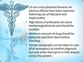• LA can cross placenta however no
adverse effects have been reported
following use of lidocaine and
mepivacaine.
• High doses of prilocaine can cause
methemoglobinemia and should be
avoided.
• Minimum amount of drug should be
used and aspiration done before
injecting.
• Dental radiographs can be taken in case
of an emergency to confirm diagnosis
but only when lead apron is fully draped
across the patient.

 