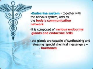 Endocrine system - together with
the nervous system, acts as
the body´s communication
network
- it is composed of various endocrine

glands and endocrine cells

- the glands are capable of synthesizing and
releasing special chemical messengers –
- hormones

 