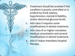 1. Treatment should be avoided if the
condition is poorly controlled or is
evident by frank edema,
hypertension, mental irritability,
and/or abnormal glucose levels.
2. ASA class II requires some
modifications in dental treatment.
3. ASA class III or higher mandates
medical consultation and several
modifications in dental treatment.
4. ASA IV status mandates hospital
therapy.

 