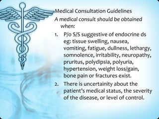 Medical Consultation Guidelines
A medical consult should be obtained
when:
1. P/o S/S suggestive of endocrine ds
eg: tissue swelling, nausea,
vomiting, fatigue, dullness, lethargy,
somnolence, irritability, neuropathy,
pruritus, polydipsia, polyuria,
hypertension, weight loss/gain,
bone pain or fractures exist.
2. There is uncertainity about the
patient’s medical status, the severity
of the disease, or level of control.

 