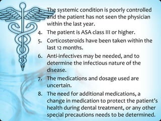 3. The systemic condition is poorly controlled
and the patient has not seen the physician
within the last year.
4. The patient is ASA class III or higher.
5. Corticosteroids have been taken within the
last 12 months.
6. Anti-infectives may be needed, and to
determine the infectious nature of the
disease.
7. The medications and dosage used are
uncertain.
8. The need for additional medications, a
change in medication to protect the patient’s
health during dental treatment, or any other
special precautions needs to be determined.

 