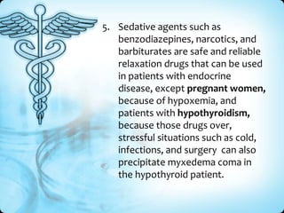 5. Sedative agents such as
benzodiazepines, narcotics, and
barbiturates are safe and reliable
relaxation drugs that can be used
in patients with endocrine
disease, except pregnant women,
because of hypoxemia, and
patients with hypothyroidism,
because those drugs over,
stressful situations such as cold,
infections, and surgery can also
precipitate myxedema coma in
the hypothyroid patient.

 