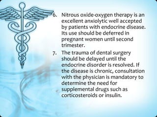 6. Nitrous oxide-oxygen therapy is an
excellent anxiolytic well accepted
by patients with endocrine disease.
Its use should be deferred in
pregnant women until second
trimester.
7. The trauma of dental surgery
should be delayed until the
endocrine disorder is resolved. If
the disease is chronic, consultation
with the physician is mandatory to
determine the need for
supplemental drugs such as
corticosteroids or insulin.

 