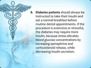8. Diabetes patients should always be
instructed to take their insulin and
eat a normal breakfast before
routine dental appointments. If the
procedure is extensive or stressful,
the diabetes may require more
insulin, because stress elevates
blood glucose concentrations by
increasing epinephrine and
corticosteroid release, while
decreasing insulin secretion.

 