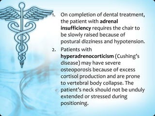 1. On completion of dental treatment,
the patient with adrenal
insufficiency requires the chair to
be slowly raised because of
postural dizziness and hypotension.
2. Patients with
hyperadrenocorticism (Cushing’s
disease) may have severe
osteoporosis because of excess
cortisol production and are prone
to vertebral body collapse. The
patient’s neck should not be unduly
extended or stressed during
positioning.

 