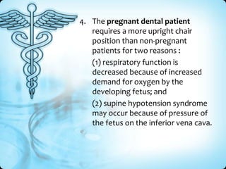 4. The pregnant dental patient
requires a more upright chair
position than non-pregnant
patients for two reasons :
(1) respiratory function is
decreased because of increased
demand for oxygen by the
developing fetus; and
(2) supine hypotension syndrome
may occur because of pressure of
the fetus on the inferior vena cava.

 
