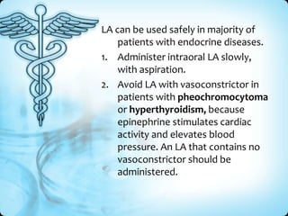 LA can be used safely in majority of
patients with endocrine diseases.
1. Administer intraoral LA slowly,
with aspiration.
2. Avoid LA with vasoconstrictor in
patients with pheochromocytoma
or hyperthyroidism, because
epinephrine stimulates cardiac
activity and elevates blood
pressure. An LA that contains no
vasoconstrictor should be
administered.

 