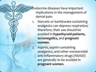 Endocrine diseases have important
implications in the management of
dental pain.
1. Narcotic or barbiturate-containing
analgesics can depress respiration;
therefore, their use should be
avoided in hypothyroid patients,
acromegalics, and pregnant
women.
2. Aspirin, aspirin-containing
analgesics, and other nonsteroidal
anti-inflammatory drugs (NSAID)
are generally to be avoided in
pregnant women.

 
