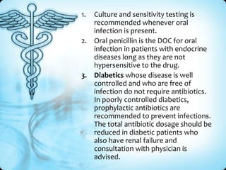 1.

Culture and sensitivity testing is
recommended whenever oral
infection is present.
2. Oral penicillin is the DOC for oral
infection in patients with endocrine
diseases long as they are not
hypersensitive to the drug.
3. Diabetics whose disease is well
controlled and who are free of
infection do not require antibiotics.
In poorly controlled diabetics,
prophylactic antibiotics are
recommended to prevent infections.
The total antibiotic dosage should be
reduced in diabetic patients who
also have renal failure and
consultation with physician is
advised.

 