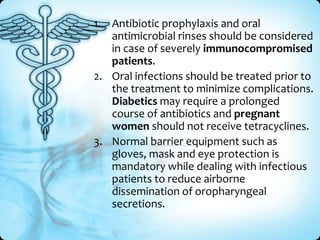 1. Antibiotic prophylaxis and oral
antimicrobial rinses should be considered
in case of severely immunocompromised
patients.
2. Oral infections should be treated prior to
the treatment to minimize complications.
Diabetics may require a prolonged
course of antibiotics and pregnant
women should not receive tetracyclines.
3. Normal barrier equipment such as
gloves, mask and eye protection is
mandatory while dealing with infectious
patients to reduce airborne
dissemination of oropharyngeal
secretions.

 