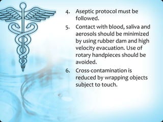 4. Aseptic protocol must be
followed.
5. Contact with blood, saliva and
aerosols should be minimized
by using rubber dam and high
velocity evacuation. Use of
rotary handpieces should be
avoided.
6. Cross-contamination is
reduced by wrapping objects
subject to touch.

 