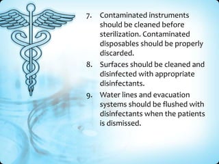 7.

Contaminated instruments
should be cleaned before
sterilization. Contaminated
disposables should be properly
discarded.
8. Surfaces should be cleaned and
disinfected with appropriate
disinfectants.
9. Water lines and evacuation
systems should be flushed with
disinfectants when the patients
is dismissed.

 