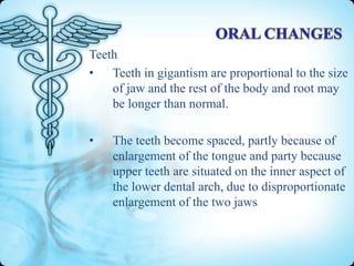 Teeth
• Teeth in gigantism are proportional to the size
of jaw and the rest of the body and root may
be longer than normal.

•

The teeth become spaced, partly because of
enlargement of the tongue and party because
upper teeth are situated on the inner aspect of
the lower dental arch, due to disproportionate
enlargement of the two jaws

 
