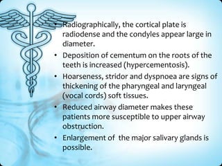 • Radiographically, the cortical plate is
radiodense and the condyles appear large in
diameter.
• Deposition of cementum on the roots of the
teeth is increased (hypercementosis).
• Hoarseness, stridor and dyspnoea are signs of
thickening of the pharyngeal and laryngeal
(vocal cords) soft tissues.
• Reduced airway diameter makes these
patients more susceptible to upper airway
obstruction.
• Enlargement of the major salivary glands is
possible.

 