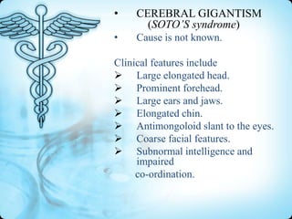 •

CEREBRAL GIGANTISM
(SOTO’S syndrome)

•

Cause is not known.

Clinical features include
 Large elongated head.
 Prominent forehead.
 Large ears and jaws.
 Elongated chin.
 Antimongoloid slant to the eyes.
 Coarse facial features.
 Subnormal intelligence and
impaired
co-ordination.

 