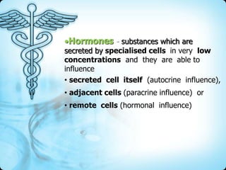 Hormones - substances which are

secreted by specialised cells in very low
concentrations and they are able to
influence
• secreted cell itself (autocrine influence),
• adjacent cells (paracrine influence) or
• remote cells (hormonal influence)

 