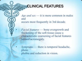 CLINICAL FEATURES
•

Age and sex — it is more common in males
and
occurs most frequently in 3rd decade.

•

Facial features — bone overgrowth and
thickening of the soft tissue cause a
characteristic coarsening of facial features
termed acromegaly.

•

Symptoms — there is temporal headache,
photo
phobia and reduction in vision.

 