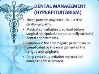• These patients may have DM, HTN or
cardiomyopathy.
• Medical consultation is advised before
surgical manipulation or potentially stressful
dental appointments.
• Sedation in the acromegalic patient can be
complicated by the enlargement of the
tongue and epiglottis.
• Deep conscious sedation and narcotic
analgesics are ill-advised.

 