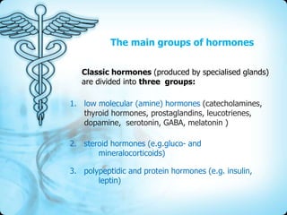 The main groups of hormones
Classic hormones (produced by specialised glands)
are divided into three groups:

1. low molecular (amine) hormones (catecholamines,
thyroid hormones, prostaglandins, leucotrienes,
dopamine, serotonin, GABA, melatonin )
2. steroid hormones (e.g.gluco- and
mineralocorticoids)
3. polypeptidic and protein hormones (e.g. insulin,
leptin)

 