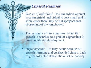 • Stature of individual—the underdevelopment
is symmetrical, individual is very small and in
some cases there may be a disproportional
shortening of the long bones.
• The hallmark of this condition is that the
growth is retarded to a greater degree than is
bone and dental development.
• Hypocalcemia — it may occur because of
growth hormone and cortisol deficiency. Lack
of gonadotrophin delays the onset of puberty.

 