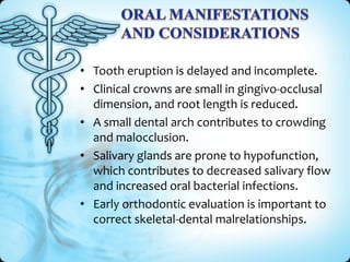 • Tooth eruption is delayed and incomplete.
• Clinical crowns are small in gingivo-occlusal
dimension, and root length is reduced.
• A small dental arch contributes to crowding
and malocclusion.
• Salivary glands are prone to hypofunction,
which contributes to decreased salivary flow
and increased oral bacterial infections.
• Early orthodontic evaluation is important to
correct skeletal-dental malrelationships.

 