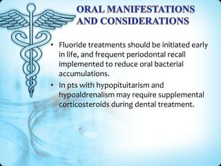 • Fluoride treatments should be initiated early
in life, and frequent periodontal recall
implemented to reduce oral bacterial
accumulations.
• In pts with hypopituitarism and
hypoaldrenalism may require supplemental
corticosteroids during dental treatment.

 