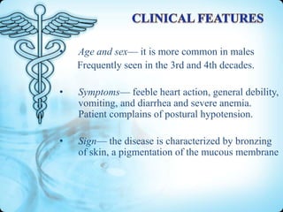 •

Age and sex— it is more common in males
Frequently seen in the 3rd and 4th decades.

•

Symptoms— feeble heart action, general debility,
vomiting, and diarrhea and severe anemia.
Patient complains of postural hypotension.

•

Sign— the disease is characterized by bronzing
of skin, a pigmentation of the mucous membrane

 