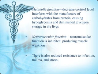 •

Metabolic function—decrease cortisol level
interferes with the manufacture of
carbohydrates from protein, causing
hypoglycemia and diminished glycogen
storage in the liver.

•

Neuromuscular function—neuromuscular
function is inhibited, producing muscle
weakness.

•

There is also reduced resistance to infection,
trauma, and stress.

 