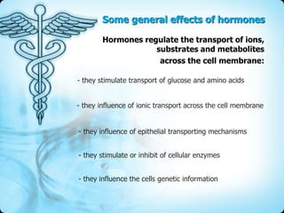 Some general effects of hormones
Hormones regulate the transport of ions,
substrates and metabolites
across the cell membrane:
- they stimulate transport of glucose and amino acids
- they influence of ionic transport across the cell membrane
- they influence of epithelial transporting mechanisms
- they stimulate or inhibit of cellular enzymes
- they influence the cells genetic information

 