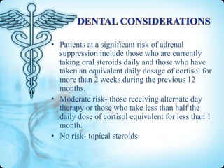 • Patients at a significant risk of adrenal
suppression include those who are currently
taking oral steroids daily and those who have
taken an equivalent daily dosage of cortisol for
more than 2 weeks during the previous 12
months.
• Moderate risk- those receiving alternate day
therapy or those who take less than half the
daily dose of cortisol equivalent for less than 1
month.
• No risk- topical steroids

 
