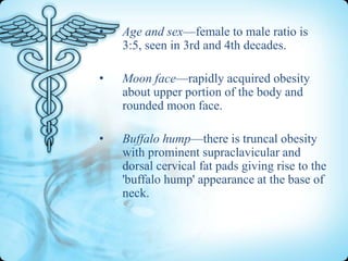 •

Age and sex—female to male ratio is
3:5, seen in 3rd and 4th decades.

•

Moon face—rapidly acquired obesity
about upper portion of the body and
rounded moon face.

•

Buffalo hump—there is truncal obesity
with prominent supraclavicular and
dorsal cervical fat pads giving rise to the
'buffalo hump' appearance at the base of
neck.

 