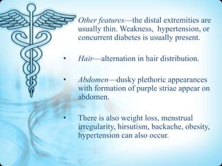 •

Other features—the distal extremities are
usually thin. Weakness, hypertension, or
concurrent diabetes is usually present.

•

Hair—alternation in hair distribution.

•

Abdomen—dusky plethoric appearances
with formation of purple striae appear on
abdomen.

•

There is also weight loss, menstrual
irregularity, hirsutism, backache, obesity,
hypertension can also occur.

 