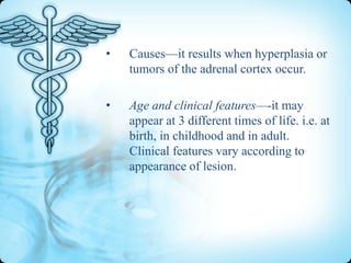 •

Causes—it results when hyperplasia or
tumors of the adrenal cortex occur.

•

Age and clinical features—-it may
appear at 3 different times of life. i.e. at
birth, in childhood and in adult.
Clinical features vary according to
appearance of lesion.

 